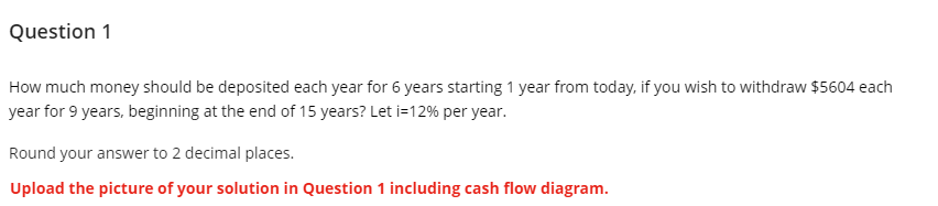 Question 1
How much money should be deposited each year for 6 years starting 1 year from today, if you wish to withdraw $5604 each
year for 9 years, beginning at the end of 15 years? Let i=12% per year.
Round your answer to 2 decimal places.
Upload the picture of your solution in Question 1 including cash flow diagram.