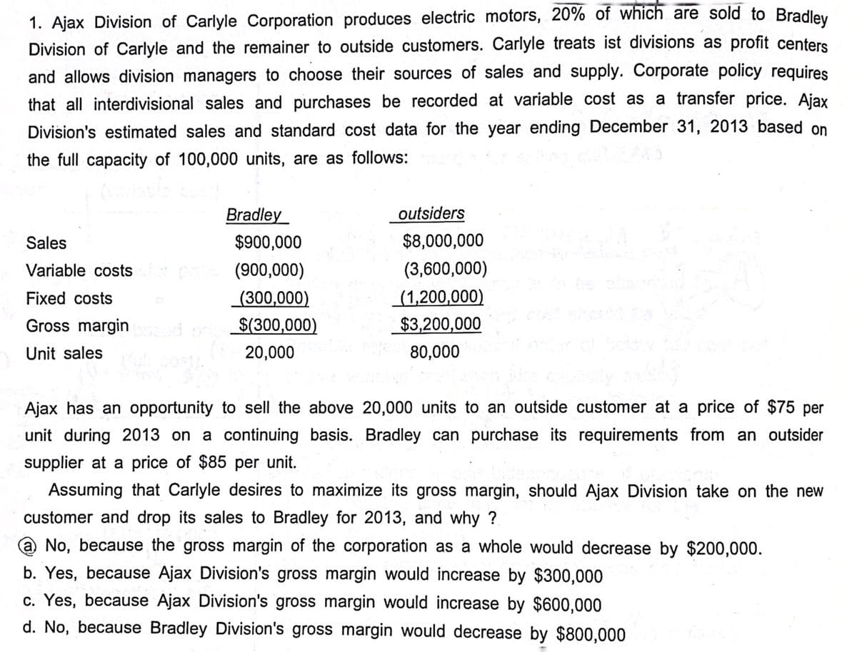 1. Ajax Division of Carlyle Corporation produces electric motors, 20% of which are sold to Bradley
Division of Carlyle and the remainer to outside customers. Carlyle treats ist divisions as profit centers
and allows division managers to choose their sources of sales and supply. Corporate policy requires
that all interdivisional sales and purchases be recorded at variable cost as a transfer price. Ajax
Division's estimated sales and standard cost data for the year ending December 31, 2013 based on
the full capacity of 100,000 units, are as follows:
Sales
Variable costs
Fixed costs
Gross margin
Unit sales
Bradley
$900,000
(900,000)
(300,000)
$(300,000)
20,000
outsiders
$8,000,000
(3,600,000)
(1,200,000)
$3,200,000
80,000
Ajax has an opportunity to sell the above 20,000 units to an outside customer at a price of $75 per
unit during 2013 on a continuing basis. Bradley can purchase its requirements from an outsider
supplier at a price of $85 per unit.
Assuming that Carlyle desires to maximize its gross margin, should Ajax Division take on the new
customer and drop its sales to Bradley for 2013, and why?
No, because the gross margin of the corporation as a whole would decrease by $200,000.
b. Yes, because Ajax Division's gross margin would increase by $300,000
c. Yes, because Ajax Division's gross margin would increase by $600,000
d. No, because Bradley Division's gross margin would decrease by $800,000