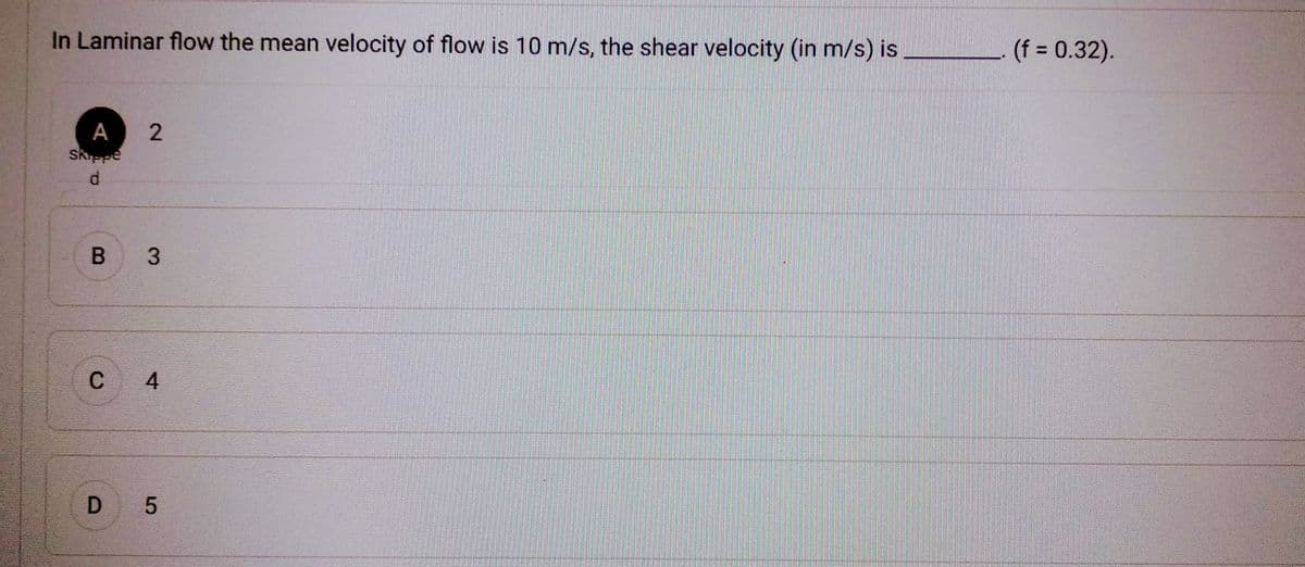 In Laminar flow the mean velocity of flow is 10 m/s, the shear velocity (in m/s) is
А
Skippe
d
2
B 3
C
4
D 5
(f = 0.32).