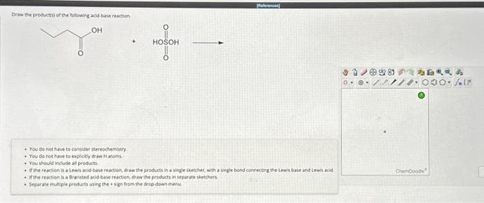 Draw the product(s) of the following acid-base reaction
OH
You do not have to consider stereochemistry
• You do not have to explicitly draw Hatoms.
You should include all products.
HOSOH
-
References)
. If the reaction is a Lewis acid-base reaction, draw the products in a single sketcher, with a single bond connecting the Lewis base and Lewis acid
If the reaction is a Brensted acid-base reaction, draw the products in separate sketchers
Separate multiple products using the sign from the drop-down menu
ChemDoodle
२२५
00-fair