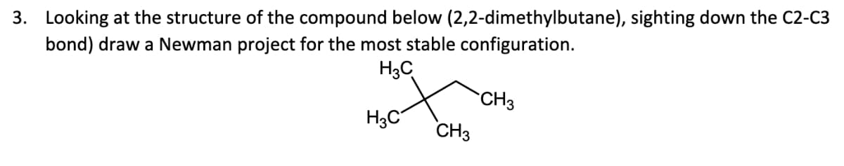 3. Looking at the structure of the compound below (2,2-dimethylbutane), sighting down the C2-C3
bond) draw a Newman project for the most stable configuration.
H3C
CH3
H3C
CH3
