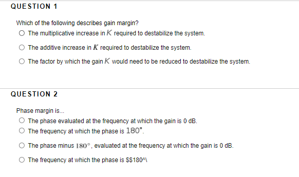 QUESTION 1
Which of the following describes gain margin?
O The multiplicative increase in K required to destabilize the system.
O The additive increase in K required to destabilize the system.
O The factor by which the gain K would need to be reduced to destabilize the system.
QUESTION 2
Phase margin is.
The phase evaluated at the frequency at which the gain is 0 dB.
The frequency at which the phase is 180°.
The phase minus 180°, evaluated at the frequency at which the gain is 0 dB.
O The frequency at which the phase is $$180
