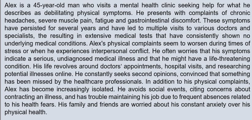 Alex is a 45-year-old man who visits a mental health clinic seeking help for what he
describes as debilitating physical symptoms. He presents with complaints of chronic
headaches, severe muscle pain, fatigue and gastrointestinal discomfort. These symptoms
have persisted for several years and have led to multiple visits to various doctors and
specialists, the resulting in extensive medical tests that have consistently shown no
underlying medical conditions. Alex's physical complaints seem to worsen during times of
stress or when he experiences interpersonal conflict. He often worries that his symptoms
indicate a serious, undiagnosed medical illness and that he might have a life-threatening
condition. His life revolves around doctors' appointments, hospital visits, and researching
potential illnesses online. He constantly seeks second opinions, convinced that something
has been missed by the healthcare professionals. In addition to his physical complaints,
Alex has become increasingly isolated. He avoids social events, citing concerns about
contracting an illness, and has trouble maintaining his job due to frequent absences related
to his health fears. His family and friends are worried about his constant anxiety over his
physical health.