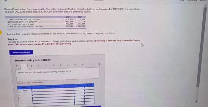 Beavis Construction Company was the low bidder on a construction project to build an earthen dam for $1,870,000. The project was
begun in 2023 and completed in 2024. Cost and other data are presented below
Costs incurred during the year
Estimated costs to complete
Billings during the year
Cash collections during the year
View transaction lit
Journal entry worksheet
2
Assume that Beavis recognizes revenue on this contract over time according to percentage of completion
Required:
Prepare all journal entries to record costs, billings, collections, and profit recognition. If no entry is required for a transaction/event,
select "No journal entry required in the first account field.)
1
3
Outs
2023
4
5
2823
2824
$ 429,000 $1,170,000
1,001,000
General Jual
435,000 1,435,000
335.000 1,535,00m
Record the entry for costs incurred during the year 2023.
7
•
B
CH