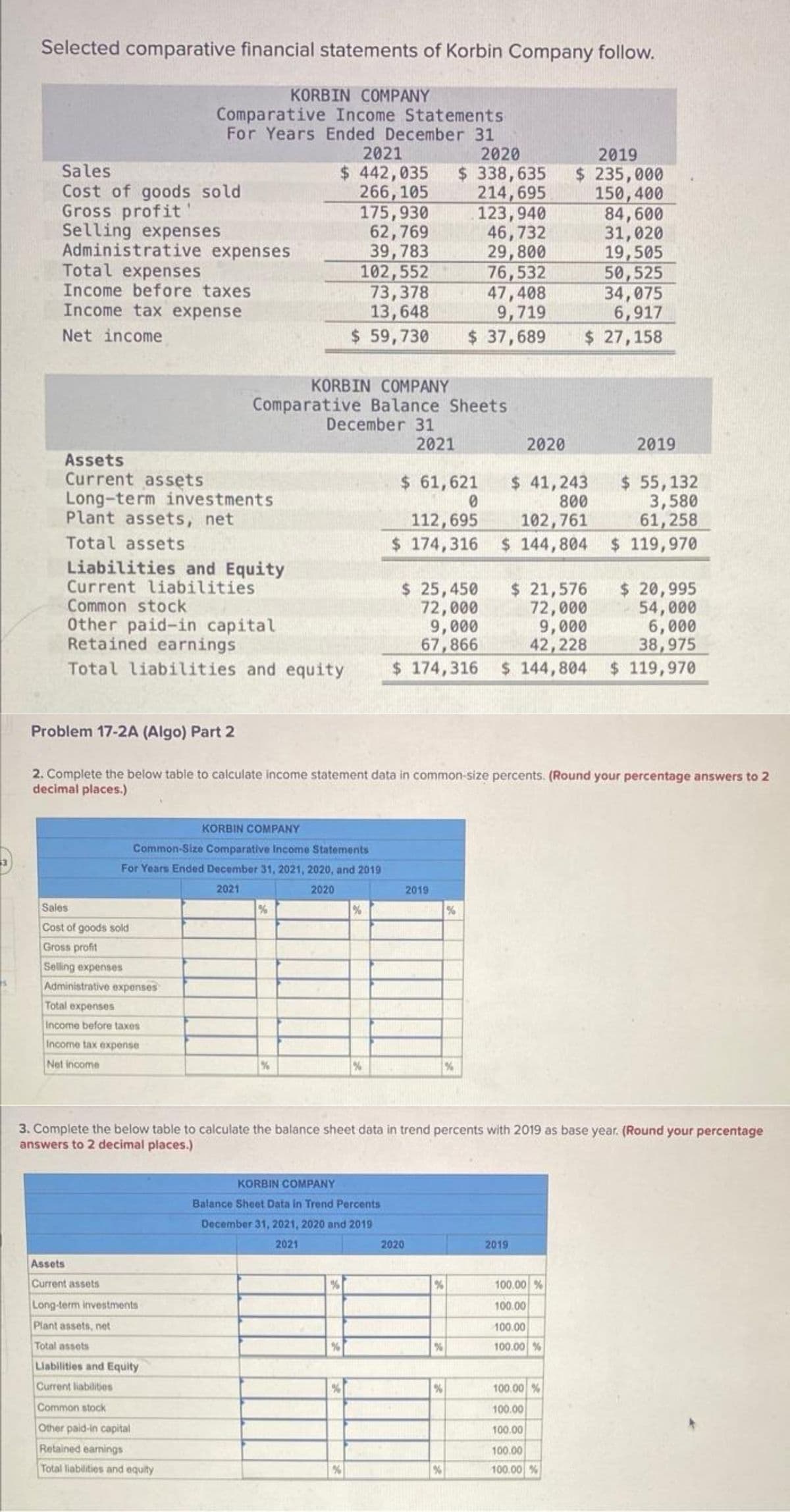 Selected comparative financial statements of Korbin Company follow.
KORBIN COMPANY
Comparative Income Statements
For Years Ended December 31
2021
2020
$ 442,035 $ 338,635
266,105
214,695
123,940
46,732
29,800
76,532
47,408
9,719
Sales
Cost of goods sold
Gross profit!
Selling expenses
Administrative expenses
Total expenses
Income before taxes
Income tax expense
Net income
Assets
Current assets
Long-term investments
Plant assets, net
Total assets
Liabilities and Equity
Current liabilities
Common stock
Other paid-in capital
Retained earnings
KORBIN COMPANY
Comparative Balance Sheets
Sales
Cost of goods sold
Gross profit
Selling expenses
Administrative expenses
Total expenses
Income before taxes
Income tax expense
Net income
Assets
Current assets
KORBIN COMPANY
Common-Size Comparative Income Statements
For Years Ended December 31, 2021, 2020, and 2019
2021
2020
Long-term investments
Plant assets, net
Total assets
175,930
62,769
39,783
102,552
73,378
13,648
$ 59,730 $ 37,689
Liabilities and Equity
Current liabilities
Common stock
Other paid-in capital
Retained earnings
Total liabilities and equity
December 31
%
%
$ 20,995
$ 25,450
72,000
9,000
54,000
6,000
67,866
38,975
Total liabilities and equity $ 174,316 $144,804 $ 119,970
Problem 17-2A (Algo) Part 2
2. Complete the below table to calculate income statement data in common-size percents. (Round your percentage answers to 2
decimal places.)
%
%
2021
$ 61,621
0
KORBIN COMPANY
Balance Sheet Data in Trend Percents
December 31, 2021, 2020 and 2019
2021
112,695
$ 174,316
2020
2019
3. Complete the below table to calculate the balance sheet data in trend percents with 2019 as base year. (Round your percentage
answers to 2 decimal places.)
%
%
%
2020
%
%
2019
$ 235,000
150,400
$ 55,132
3,580
61,258
$ 144,804 $ 119,970
$ 41,243
800
102,761
2019
84,600
31,020
19,505
50,525
34,075
6,917
$ 27,158
$ 21,576
72,000
9,000
42,228
2019
100.00 %
100.00
100.00
100.00 %
100.00 %
100.00
100.00
100.00
100.00 %