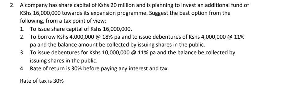 2. A company has share capital of Kshs 20 million and is planning to invest an additional fund of
Kshs 16,000,000 towards its expansion programme. Suggest the best option from the
following, from a tax point of view:
1. To issue share capital of Kshs 16,000,000.
2.
To borrow Kshs 4,000,000 @ 18% pa and to issue debentures of Kshs 4,000,000 @ 11%
pa and the balance amount be collected by issuing shares in the public.
3.
To issue debentures for Kshs 10,000,000 @ 11% pa and the balance be collected by
issuing shares in the public.
4. Rate of return is 30% before paying any interest and tax.
Rate of tax is 30%