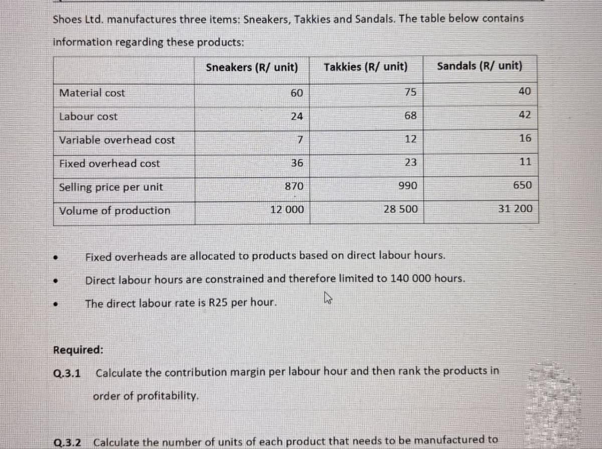 Shoes Ltd. manufactures three items: Sneakers, Takkies and Sandals. The table below contains
information regarding these products:
Sneakers (R/ unit)
Takkies (R/ unit)
Sandals (R/ unit)
Material cost
60
75
40
Labour cost
24
68
42
Variable overhead cost
7
12
16
Fixed overhead cost
36
23
11
Selling price per unit
870
990
650
Volume of production
12 000
28 500
31 200
Fixed overheads are allocated to products based on direct labour hours.
Direct labour hours are constrained and therefore limited to 140 000 hours.
The direct labour rate is R25 per hour.
w
Required:
Q.3.1
Calculate the contribution margin per labour hour and then rank the products in
order of profitability.
Q.3.2 Calculate the number of units of each product that needs to be manufactured to