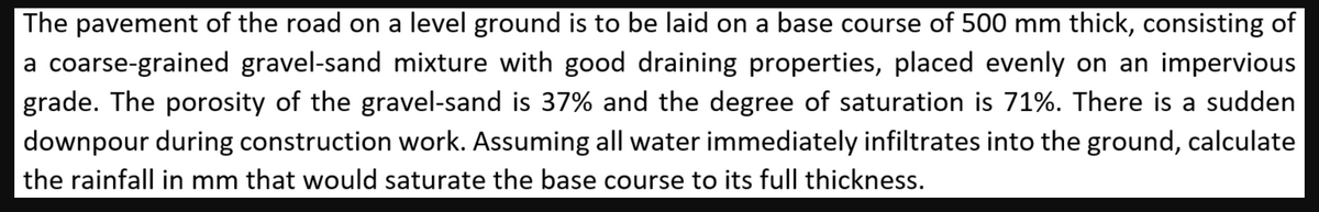 The pavement of the road on a level ground is to be laid on a base course of 500 mm thick, consisting of
a coarse-grained gravel-sand mixture with good draining properties, placed evenly on an impervious
grade. The porosity of the gravel-sand is 37% and the degree of saturation is 71%. There is a sudden
downpour during construction work. Assuming all water immediately infiltrates into the ground, calculate
the rainfall in mm that would saturate the base course to its full thickness.
