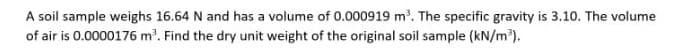 A soil sample weighs 16.64 N and has a volume of 0.000919 m'. The specific gravity is 3.10. The volume
of air is 0.0000176 m. Find the dry unit weight of the original soil sample (kN/m³).
