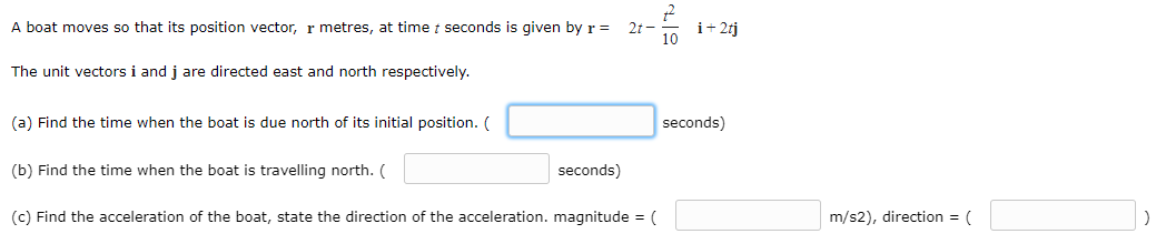 A boat moves so that its position vector, r metres, at time t seconds is given byr =
2t -
i+ 2tj
The unit vectors i and j are directed east and north respectively.
(a) Find the time when the boat is due north of its initial position. (
seconds)
(b) Find the time when the boat is travelling north. (
seconds)
(c) Find the acceleration of the boat, state the direction of the acceleration. magnitude = (
m/s2), direction = (
