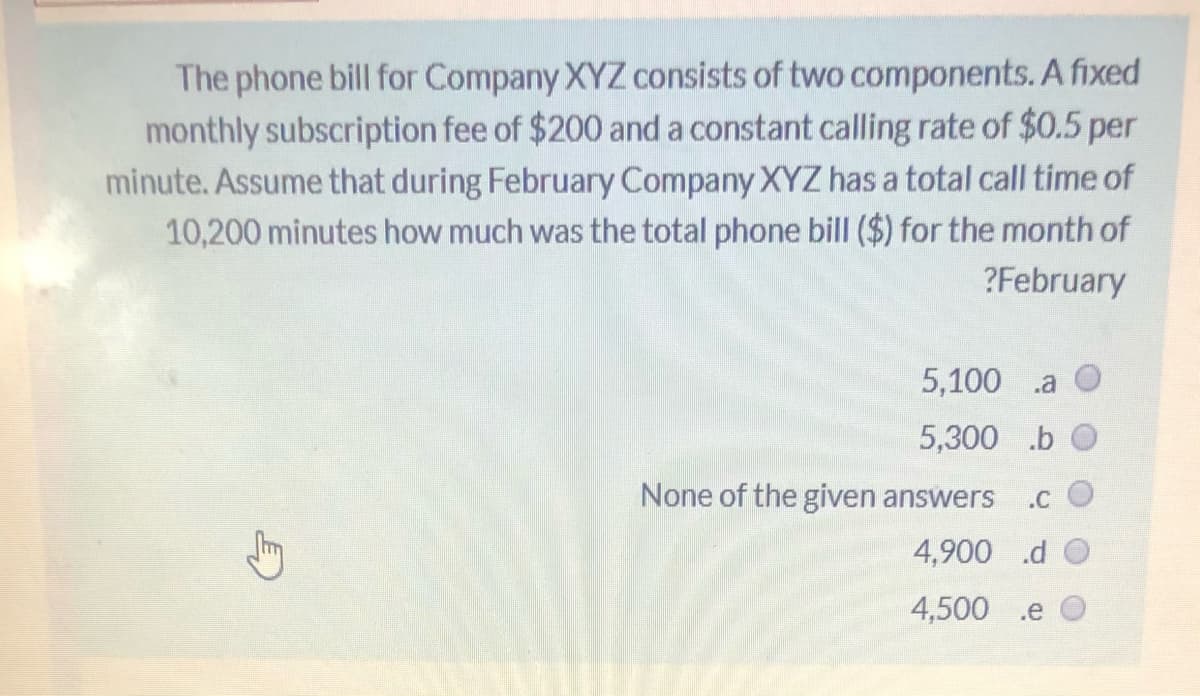 The phone bill for Company XYZ consists of two components. A fixed
monthly subscription fee of $200 and a constant calling rate of $0.5 per
minute. Assume that during February Company XYZ has a total call time of
10,200 minutes how much was the total phone bill ($) for the month of
?February
5,100 .a
5,300 .b
None of the given answers
.C
4,900 .d O
4,500 .e
