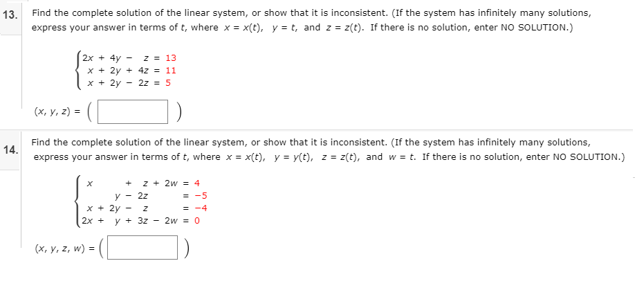 13. Find the complete solution of the linear system, or show that it is inconsistent. (If the system has infinitely many solutions,
express your answer in terms of t, where x = x(t), y = t, and z = z(t). If there is no solution, enter NO SOLUTION.)
2x + 4y
z = 13
x + 2y + 4z = 11
x + 2y
2z = 5
(х, у, 2) 3
Find the complete solution of the linear system, or show that it is inconsistent. (If the system has infinitely many solutions,
14.
express your answer in terms of t, where x = x(t), y = y(t), z = z(t), and w = t. If there is no solution, enter NO SOLUTION.)
z + 2w = 4
y - 2z
x + 2y
= -5
= -4
2х +
y + 3z
2w = 0
(x, y, z, w) =
