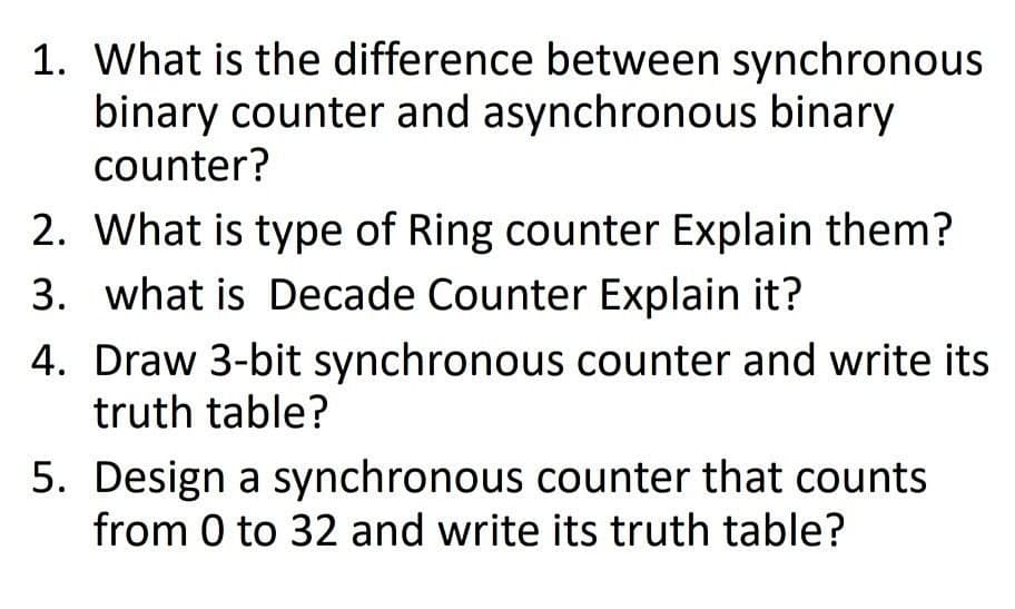 1. What is the difference between synchronous
binary counter and asynchronous binary
counter?
2. What is type of Ring counter Explain them?
3. what is Decade Counter Explain it?
4. Draw 3-bit synchronous counter and write its
truth table?
5. Design a synchronous counter that counts
from 0 to 32 and write its truth table?
