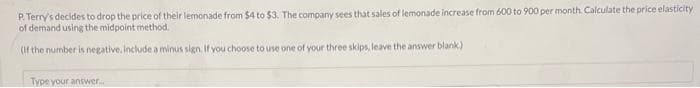 P. Terry's decides to drop the price of their lemonade from $4 to $3. The company sees that sales of lemonade increase from 600 to 900 per month. Calculate the price elasticity
of demand using the midpoint method.
(If the number is negative, include a minus sign. If you choose to use one of your three skips, leave the answer blank)
Type your answer...