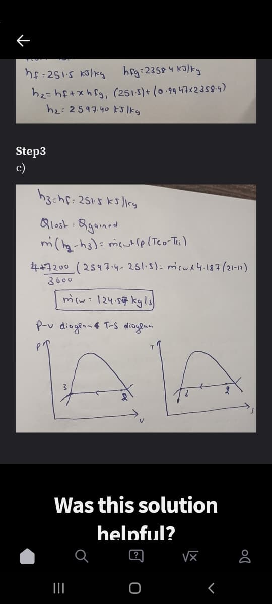 heg:2359 4 Kalky
h2=hf+xhfg, (251-5)+ (0.9 47123s84)
h2:2597.40 kJ lkg
Step3
c)
h3:hf: 2515 ks /1iky
Qlost : Bgained
mi(hg-hs)= meut lp(Teo-Ti)
447200 (2547.4-251-5): micwd 4.187(21-12)
3600
micw: 124.57 kg ls
P-v diagea-a T-s diageam
PT
Was this solution
helpful?
?
