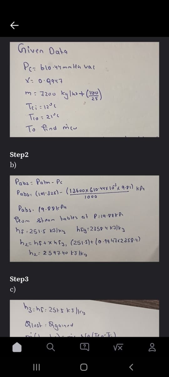 Given Data
Prz blo.44mm Hh vai
X= 0.9947
m: 7200 kglho+(1)
Tei=12°%
Tro = 21°c
To Rind mcw
Step2
Pabs: Pahm- Pc
Pabs: (101:325)- (13600x 610-44X 10% 9. kPa
1000
Pabs. (9.8 Py
Prom 8team hables at P=19:88KP
hf:251-5 Kolky hg:23594 K3/kg
h2=hf+xhfg, (251 5)+ (0.9947x23s94)
h2:2597-40 kJ lkg
Step3
c)
Qlost : 8gained
