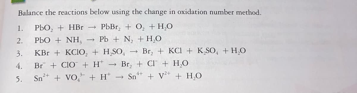 Balance the reactions below using the change in oxidation number method.
1.
РЬО, + НBr -
PbBr, + O, + H,0
2.
РЬО + NH,
Pb + N, + H,O
3.
KBr + KCIO, + H,SO,
→ Br, + KCl + K,SO, + H,O
4.
Br + ClO¯ + H*
Br, + CI + H,0
5.
Snt + VO, + H*
Sn* + V+ + H,0
