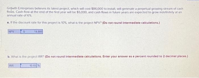 Growth Enterprises believes its latest project, which will cost $86,000 to install, will generate a perpetual growing stream of cash
flows. Cash flow at the end of the first year will be $5,000, and cash flows in future years are expected to grow indefinitely at an
annual rate of 6%
a. If the discount rate for this project is 10%, what is the project NPV? (Do not round intermediate calculations.)
NPV
$
IRR
14,000
b. What is the project IRR? (Do not round intermediate calculations. Enter your answer as a percent rounded to 2 decimal places.)
10.65%