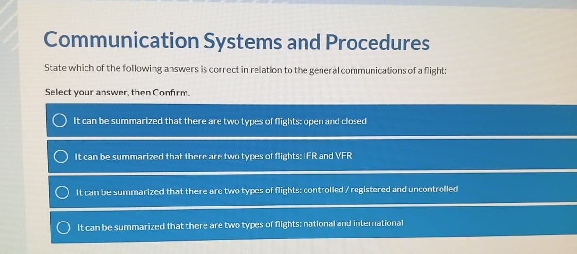 Communication Systems and Procedures
State which of the following answers is correct in relation to the general communications of a flight:
Select your answer, then Confirm.
It can be summarized that there are two types of flights: open and closed
It can be summarized that there are two types of flights: IFR and VFR
It can be summarized that there are two types of flights: controlled/registered and uncontrolled
It can be summarized that there are two types of flights: national and international