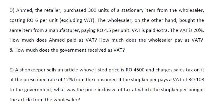 D) Ahmed, the retailer, purchased 300 units of a stationary item from the wholesaler,
costing RO 6 per unit (excluding VAT). The wholesaler, on the other hand, bought the
same item from a manufacturer, paying RO 4.5 per unit. VAT is paid extra. The VAT is 20%.
How much does Ahmed paid as VAT? How much does the wholesaler pay as VAT?
& How much does the government received as VAT?
E) A shopkeeper sells an article whose listed price is RO 4500 and charges sales tax on it
at the prescribed rate of 12% from the consumer. If the shopkeeper pays a VAT of RO 108
to the government, what was the price inclusive of tax at which the shopkeeper bought
the article from the wholesaler?
