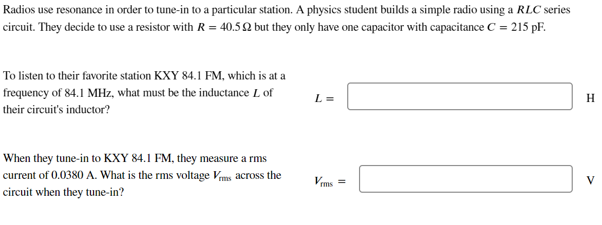 Radios use resonance in order to tune-in to a particular station. A physics student builds a simple radio using a RLC series
circuit. They decide to use a resistor with R = 40.5 2 but they only have one capacitor with capacitance C = 215 pF.
To listen to their favorite station KXY 84.1 FM, which is at a
frequency of 84.1 MHz, what must be the inductance L of
their circuit's inductor?
When they tune-in to KXY 84.1 FM, they measure a rms
current of 0.0380 A. What is the rms voltage Vrms across the
circuit when they tune-in?
L =
H
Vrms
V