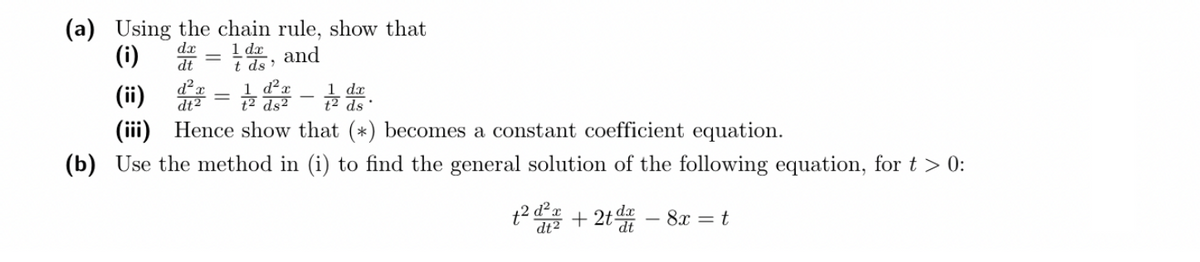 (a) Using the chain rule, show that
dx
(i)
1 dx
and
dt
t ds'
d²
dt2
d²a
dx
(ii) = -1
1 dr.
ds²
ds
(iii) Hence show that (*) becomes a constant coefficient equation.
(b) Use the method in (i) to find the general solution of the following equation, for t > 0:
+²²+2t - 8x = t
