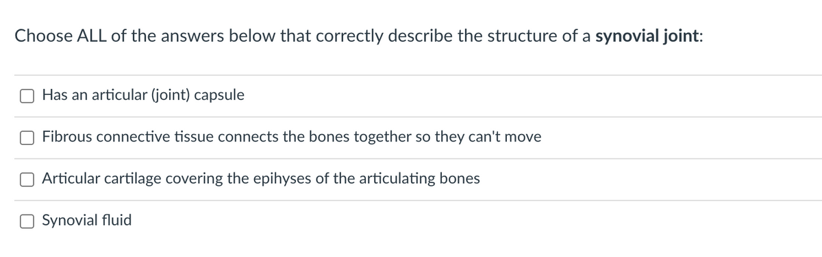 Choose ALL of the answers below that correctly describe the structure of a synovial joint:
Has an articular (joint) capsule
Fibrous connective tissue connects the bones together so they can't move
Articular cartilage covering the epihyses of the articulating bones
O Synovial fluid
