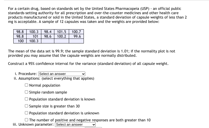 For a certain drug, based on standards set by the United States Pharmacopeia (USP) - an official public
standards-setting authority for all prescription and over-the-counter medicines and other health care
products manufactured or sold in the United States, a standard deviation of capsule weights of less than 2
mg is acceptable. A sample of 12 capsules was taken and the weights are provided below:
98.8
100.7
100.3
101
100.3
98.4
101.5
98.8
98.6
100.2
99.6
100
The mean of the data set is 99.9; the sample standard deviation is 1.01; if the normality plot is not
provided you may assume that the capsule weights are normally distributed.
Construct a 95% confidence interval for the variance (standard deviation) of all capsule weight.
i. Procedure: Select an answer
ii. Assumptions: (select everything that applies)
O Normal population
O Simple random sample
O Population standard deviation is known
| Sample size is greater than 30
Population standard deviation is unknown
O The number of positive and negative responses are both greater than 10
iii. Unknown parameter: Select an answer
