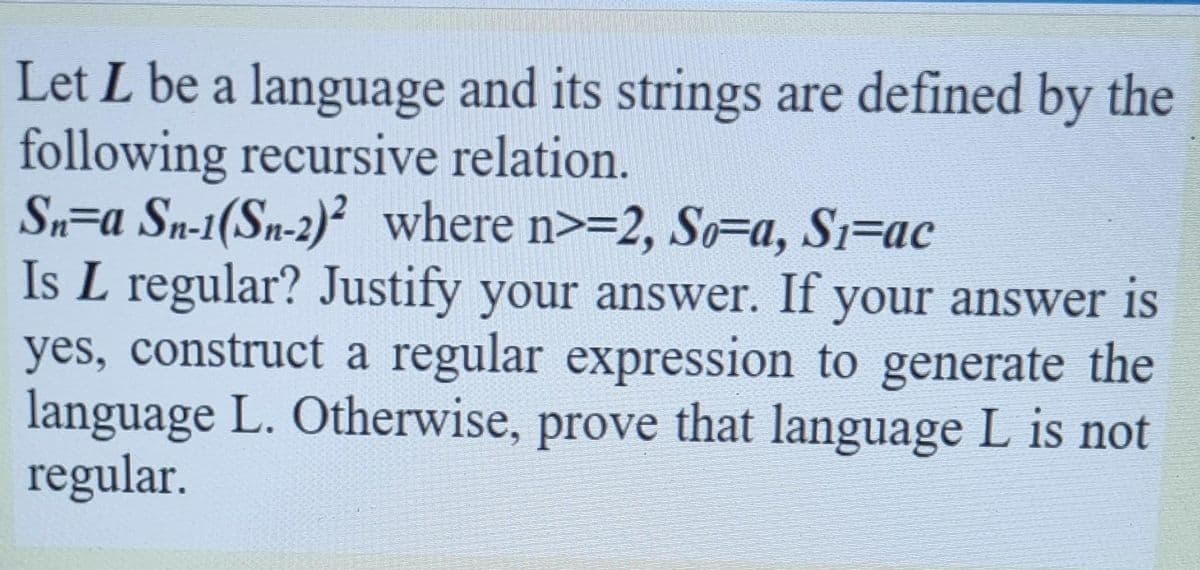 Let L be a language and its strings are defined by the
following recursive relation.
Sn=a Sn-1(Sn-2)? where n>=2, So=a, Si=ac
Is L regular? Justify your answer. If your answer is
yes, construct a regular expression to generate the
language L. Otherwise, prove that language L is not
regular.
