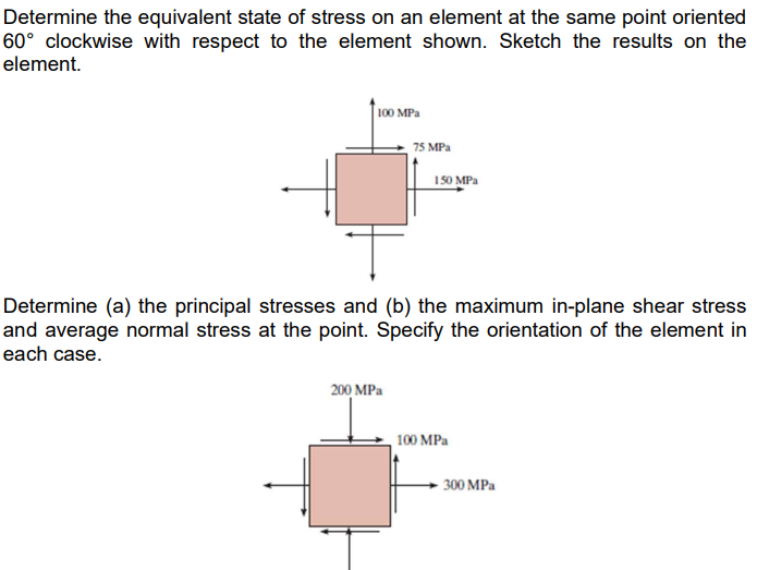 Determine the equivalent state of stress on an element at the same point oriented
60° clockwise with respect to the element shown. Sketch the results on the
element.
100 MPa
150 MPa
T
Determine (a) the principal stresses and (b) the maximum in-plane shear stress
and average normal stress at the point. Specify the orientation of the element in
each case.
200 MPa
100 MPa
75 MPa
300 MPa
