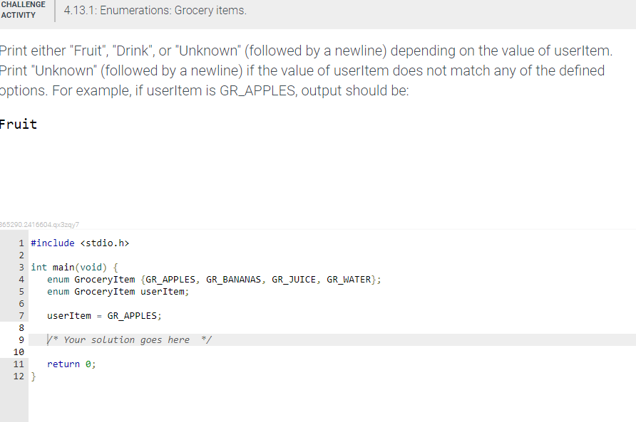 CHALLENGE
4.13.1: Enumerations: Grocery items.
АCTIVITY
Print either "Fruit", "Drink", or "Unknown" (followed by a newline) depending on the value of userltem.
Print "Unknown" (followed by a newline) if the value of userltem does not match any of the defined
options. For example, if userltem is GR_APPLES, output should be:
Fruit
365290.2416604.qx3zqy7
1 #include <stdio.h>
2
3 int main(void) {
enum GroceryItem {GR_APPLES, GR_BANANAS, GR_JUICE, GR_WATER};
enum GroceryItem userItem;
4
7
userItem
GR_APPLES;
8.
* Your solution goes here */
9
10
11
return e;
12 }
