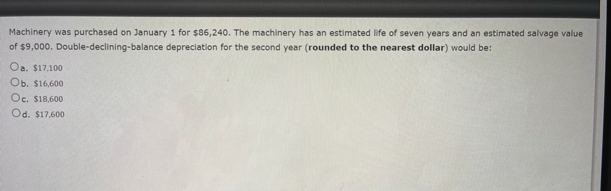 Machinery was purchased on January 1 for $86,240. The machinery has an estimated life of seven years and an estimated salvage value
of $9,000. Double-declining-balance depreciation for the second year (rounded to the nearest dollar) would be:
Oa. $17,100
Ob. $16,600
Oc. $18,600
Od. $17,600