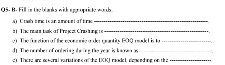 Q5- B- Fill in the blanks with appropriate words:
a) Crash time is an amount of time
b) The main task of Project Crashing is -
c) The function of the economic order quantity EOQ model is to
d) The number of ordering during the year is known as
e) There are several variations of the EOQ model, depending on the -
