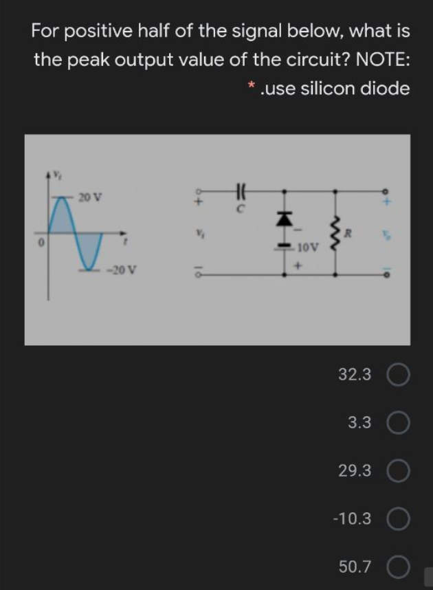 For positive half of the signal below, what is
the peak output value of the circuit? NOTE:
.use silicon diode
20 V
R.
10V
-20 V
32.3
3.3
29.3
-10.3
50.7
