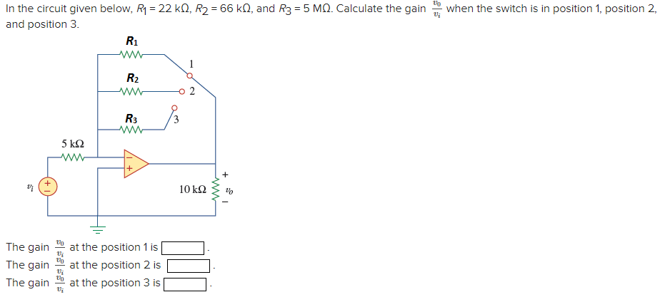 In the circuit given below, R = 22 kN, R2 = 66 kN, and R3 = 5 MQ. Calculate the gain
when the switch is in position 1, position 2,
and position 3.
R1
1
R2
R3
5 ΚΩ
+
10 k2
The gain
at the position 1 is
The gain
at the position 2 is
The gain
at the position 3 is

