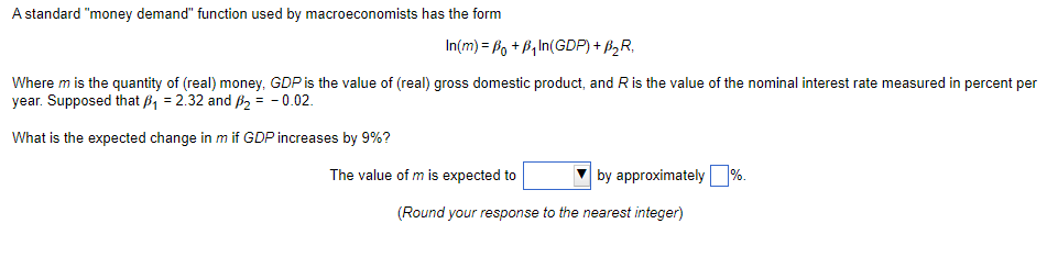 A standard "money demand" function used by macroeconomists has the form
In(m) = Po + B₁In(GDP) + B₂R,
Where m is the quantity of (real) money, GDP is the value of (real) gross domestic product, and R is the value of the nominal interest rate measured in percent per
year. Supposed that B₁ = 2.32 and B₂ = -0.02.
What is the expected change in m if GDP increases by 9%?
The value of m is expected to
by approximately %.
(Round your response to the nearest integer)