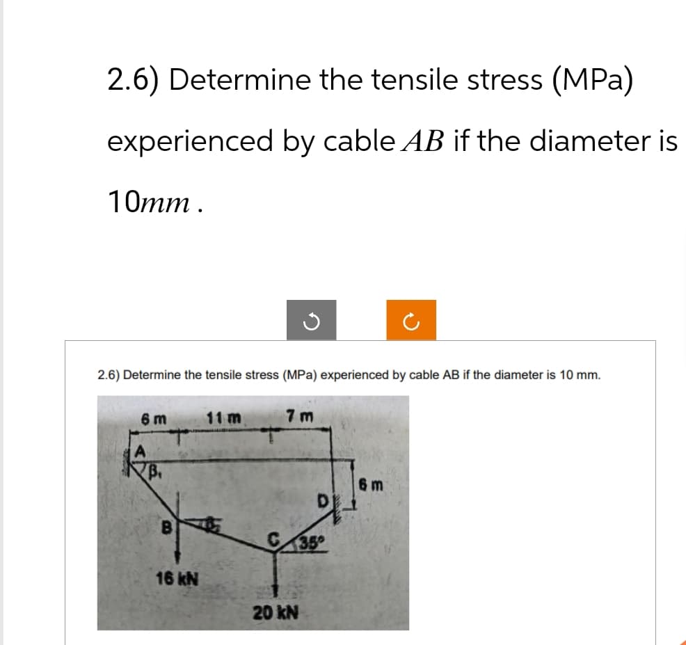 2.6) Determine the tensile stress (MPa)
experienced by cable AB if the diameter is
10mm.
ว
သ
2.6) Determine the tensile stress (MPa) experienced by cable AB if the diameter is 10 mm.
6 m
11 m
7 m
B.
16 kN
C35
20 kN
6 m