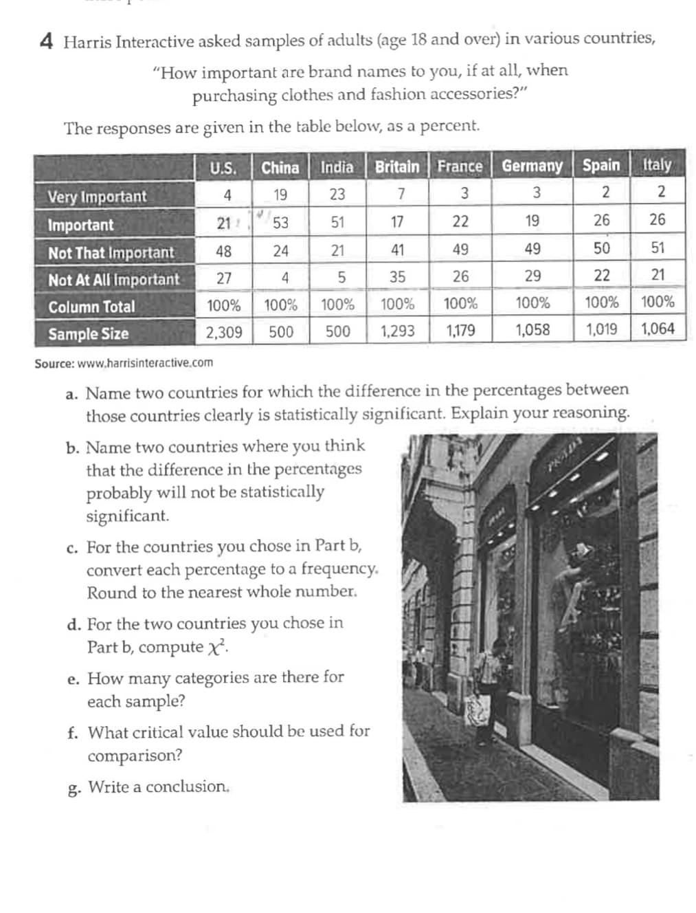 4 Harris Interactive asked samples of adults (age 18 and over) in various countries,
"How important are brand names to you, if at all, when
purchasing clothes and fashion accessories?"
The responses are given in the table below, as a percent.
Very Important
Important
Not That Important
Not At All Important
Column Total
Sample Size
U.S. China
4
19
21/
48
27
100%
2,309 500
India Britain France
23
7
3
53
51
24
21
4
5
100% 100%
500
4
b. Name two countries where you think
that the difference in the percentages
probably will not be statistically
significant.
Source: www.harrisinteractive.com
a. Name two countries for which the difference in the percentages between
those countries clearly is statistically significant. Explain your reasoning.
c. For the countries you chose in Part b,
convert each percentage to a frequency.
Round to the nearest whole number.
d. For the two countries you chose in
Part b, compute x².
comparison?
g. Write a conclusion.
e. How many categories are there for
each sample?
f. What critical value should be used for
Germany Spain Italy
3
2
2
26
26
50
51
22
21
100% 100%
1,019
1,064
17
22
19
41
49
49
35
26
29
100% 100%
100%
1,293 1,179 1,058
PRADA