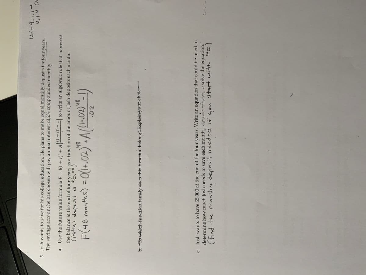 5. Josh wants to save for his college education. He plans to make equal monthly deposits for four years.
The savings account he has chosen will pay annual interest of 2% cornpounded monthly.
(1
r): - 1
a. Use the future value formula F = I(1 + r)' + A
' + A ( ¹² + 1)² - ¹) t to write an algebraic rule that expresses
?
the balance at the end of four years as a function of the amount Josh deposits each month.
(initial deposit is $0.00)
48
F(48 months) = 0(1+.02) " + A((1+.02)
.02
- 1)
48
Unit 4.1.1 →
4.1.4 (2
b. To which function family does this function belong? Explain your choice.
c. Josh wants to have $5,000 at the end of the four years. Write an equation that could be used to
determine how much Josh needs to save each month,
solve the equation.
then
(find the monthly deposit needed if you start with =0)