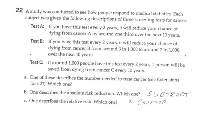 22 A study was conducted to see how people respond to medical statistics. Each
subject was given the following descriptions of three screening tests for cancer.
If you have this test every 2 years, it will reduce your chance of
dying from cancer A by around one third over the next 10 years.
Test A:
Test B:
If you have this test every 2 years, it will reduce your chance of
dying from cancer B from around 3 in 1,000 to around 2 in 1,000
over the next 10 years.
Test C: If around 1,000 people have this test every 2 years, 1 person will be
saved from dying from cancer C every 10 years.
a. One of these describes the number needed to treat cancer (see Extensions
Task 21). Which one?
b. One describes the absolute risk reduction. Which one? SUBTRACT
c. One describes the relative risk. Which one?
X Greater