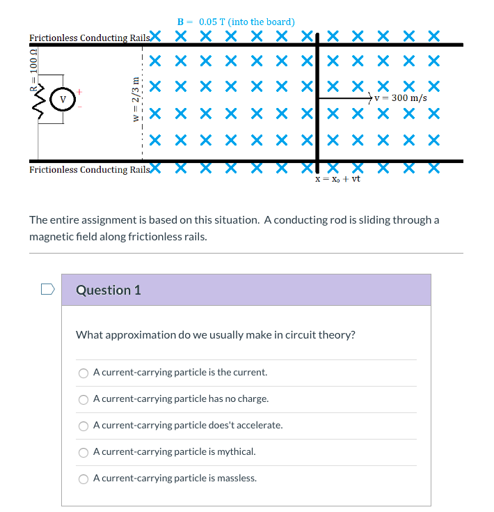B = 0.05 T (into the board)
Frictionless Conducting RailsX X X X X X Xi X X X X X
X X X X × X X × × X X X
X X X X × X Xx X,× X X
v = 300 m/s
хххх ххх| ххххх
X X X X × X X × × × X X
XI X X
X= X, + vt
Frictionless Conducting Rails
The entire assignment is based on this situation. A conducting rod is sliding through a
magnetic field along frictionless rails.
Question 1
What approximation do we usually make in circuit theory?
A current-carrying particle is the current.
A current-carrying particle has no charge.
A current-carrying particle does't accelerate.
A current-carrying particle is mythical.
A current-carrying particle is massless.
U 00T
w = 2/3 m
