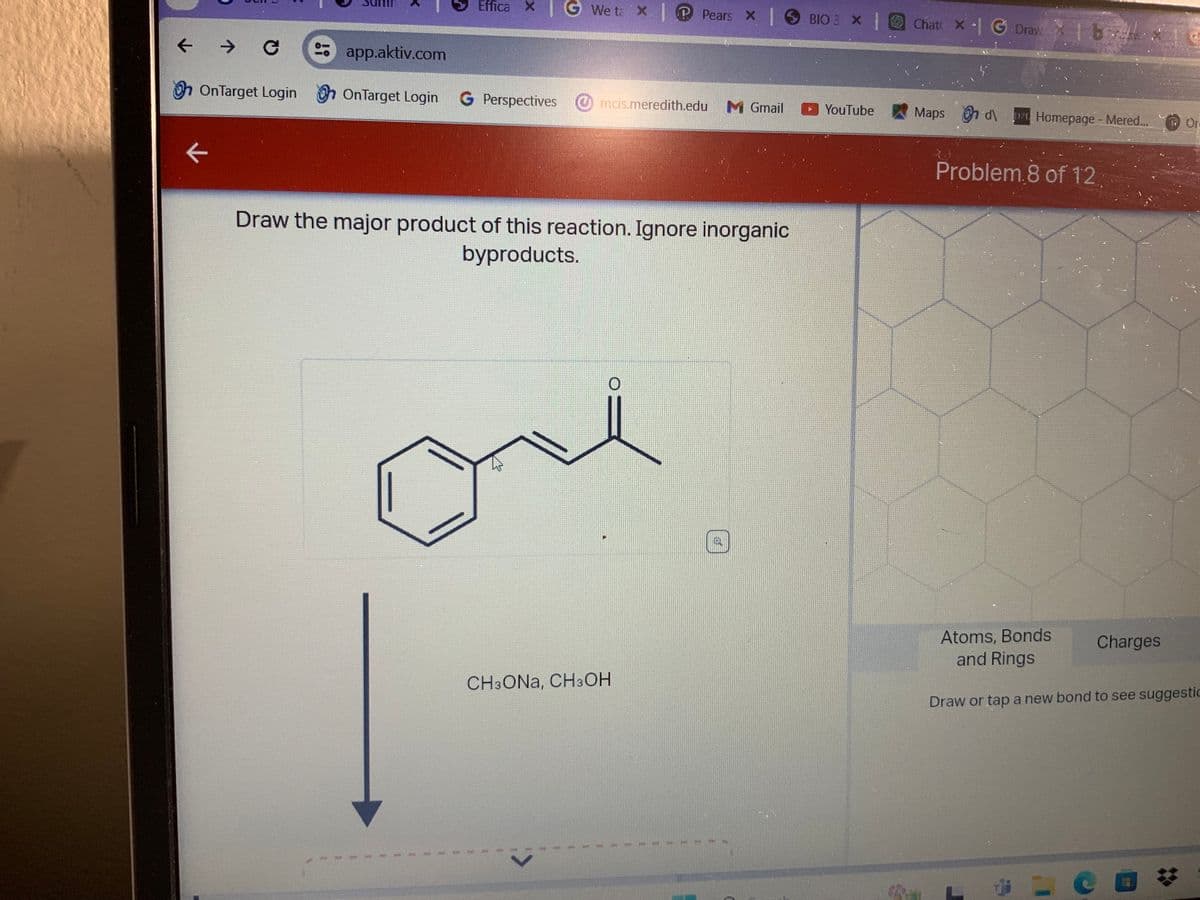 Effica X
G
We ta x Pears x | BIO 3 × | Chat x G Draw x1b
←
->
19
app.aktiv.com
OnTarget Login OnTarget Login G Perspectives mcis.meredith.edu M Gmail
YouTube
Maps d\Homepage - Mered...
Or
Problem 8 of 12,
Draw the major product of this reaction. Ignore inorganic
byproducts.
Atoms, Bonds
Charges
CH3ONA, CH3OH
and Rings
Draw or tap a new bond to see suggestic