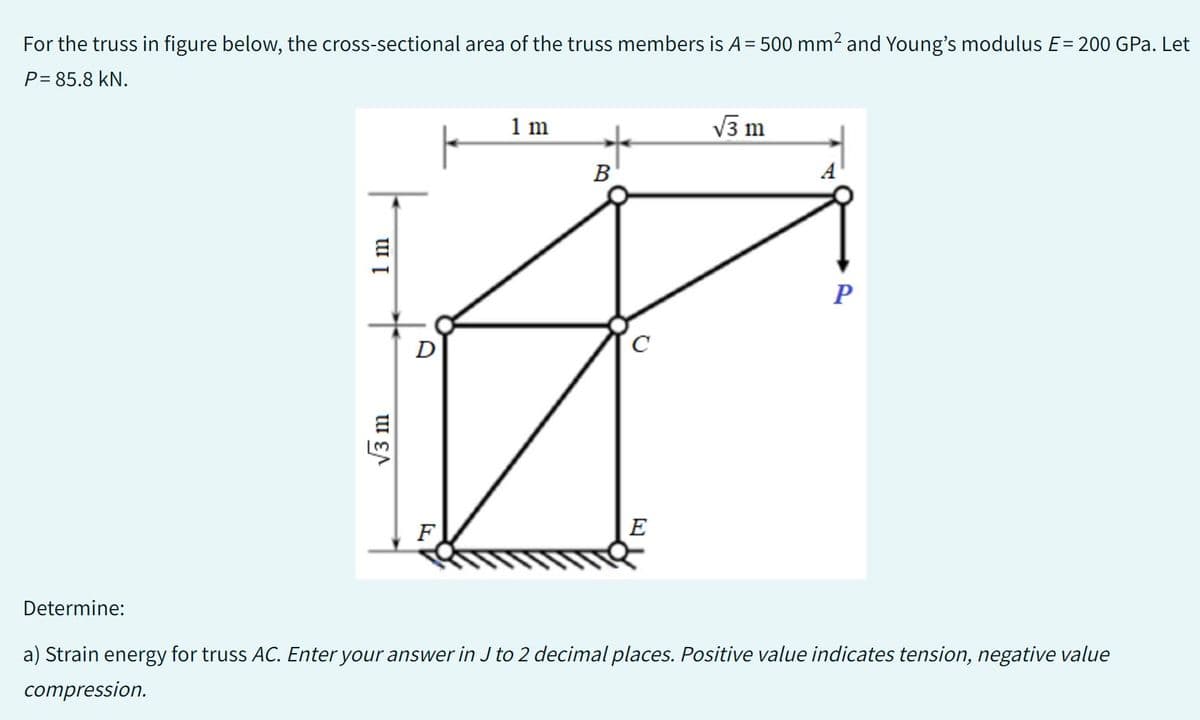 For the truss in figure below, the cross-sectional area of the truss members is A = 500 mm² and Young's modulus E= 200 GPa. Let
P= 85.8 KN.
1 m
√3 m
D
F
1 m
B
C
E
√3 m
A
P
Determine:
a) Strain energy for truss AC. Enter your answer in J to 2 decimal places. Positive value indicates tension, negative value
compression.