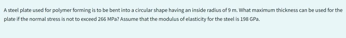 A steel plate used for polymer forming is to be bent into a circular shape having an inside radius of 9 m. What maximum thickness can be used for the
plate if the normal stress is not to exceed 266 MPa? Assume that the modulus of elasticity for the steel is 198 GPa.