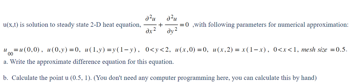 d²u
d²u
u(x,t) is solution to steady state 2-D heat equation, +
dx² ду2
-=0,with following parameters for numerical approximation:
u = u(0,0), u(0,y)=0, u(1,y)=y(1-y), 0<y<2, u(x,0)=0, u(x,2) = x(1-x), 0<x<1, mesh size =0.5.
00
a. Write the approximate difference equation for this equation.
b. Calculate the point u (0.5, 1). (You don't need any computer programming here, you can calculate this by hand)