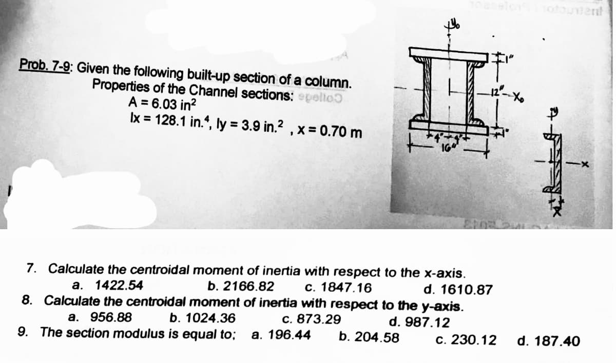 Prob. 7-9: Given the following built-up section of a column.
Properties of the Channel sections: epelto
A = 6.03 in²
Ix = 128.1 in.4, ly = 3.9 in.², x = 0.70 m
7. Calculate the centroidal moment of inertia with respect to the x-axis.
a. 1422.54
b. 2166.82
c. 1847.16
d. 1610.87
8. Calculate the centroidal moment of inertia with respect to the y-axis.
a. 956.88
b. 1024.36
c. 873.29
d. 987.12
9. The section modulus is equal to; a. 196.44
b. 204.58
c. 230.12
d. 187.40