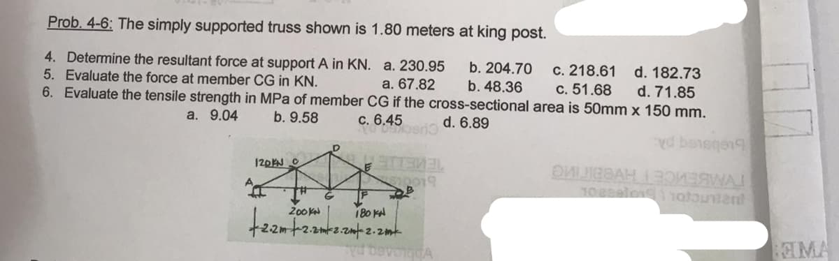 Prob. 4-6: The simply supported truss shown is 1.80 meters at king post.
4. Determine the resultant force at support A in KN.
5. Evaluate the force at member CG in KN.
6. Evaluate the tensile strength in MPa of member
a. 9.04
b. 9.58
120KN C
D
d. 182.73
b. 204.70
b. 48.36
a. 230.95
a. 67.82
CG if the cross-sectional area is 50mm x 150 mm.
d. 71.85
c. 6.45
d. 6.89
YO 097berio
G
+2.2m +-2.2-2.2-2.
STTAMAL
20019
180 KN
2.2k
Deve GGA
c. 218.61
c. 51.68
yd banggeng
ӘЙГЕВАН 1 3QИЗЯМА!
108291019 110tundent
MA