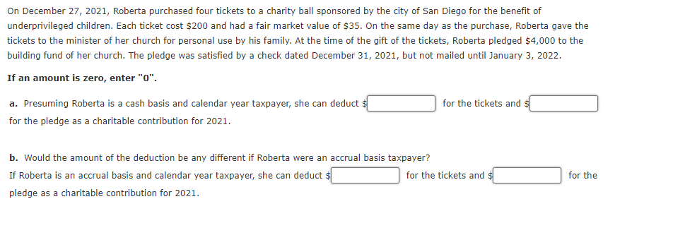 On December 27, 2021, Roberta purchased four tickets to a charity ball sponsored by the city of San Diego for the benefit of
underprivileged children. Each ticket cost $200 and had a fair market value of $35. On the same day as the purchase, Roberta gave the
tickets to the minister of her church for personal use by his family. At the time of the gift of the tickets, Roberta pledged $4,000 to the
building fund of her church. The pledge was satisfied by a check dated December 31, 2021, but not mailed until January 3, 2022.
If an amount is zero, enter "0".
a. Presuming Roberta is a cash basis and calendar year taxpayer, she can deduct $
for the tickets and $
for the pledge as a charitable contribution for 2021.
b. Would the amount of the deduction be any different if Roberta were an accrual basis taxpayer?
If Roberta is an accrual basis and calendar year taxpayer, she can deduct $
for the tickets and
for the
pledge as a charitable contribution for 2021.
