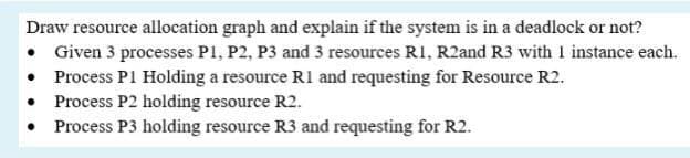 Draw resource allocation graph and explain if the system is in a deadlock or not?
• Given 3 processes P1, P2, P3 and 3 resources RI, R2and R3 with I instance each.
• Process P1 Holding a resource R1 and requesting for Resource R2.
• Process P2 holding resource R2.
Process P3 holding resource R3 and requesting for R2.
