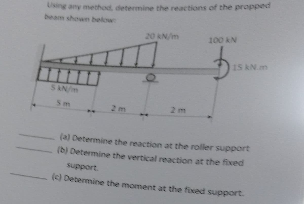 Using any method, determine the reactions of the propped
beam shown below:
20 kN/m
100 kN
5 kN/m
2 m
Sm
2 m
15 kN.m
(a) Determine the reaction at the roller support
(b) Determine the vertical reaction at the fixed
support.
(c) Determine the moment at the fixed support.
